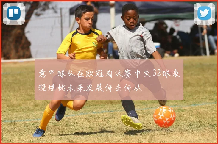 意甲球队在欧冠淘汰赛中失32球表现堪忧未来发展何去何从