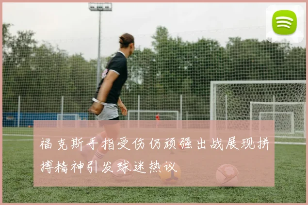 福克斯手指受伤仍顽强出战展现拼搏精神引发球迷热议