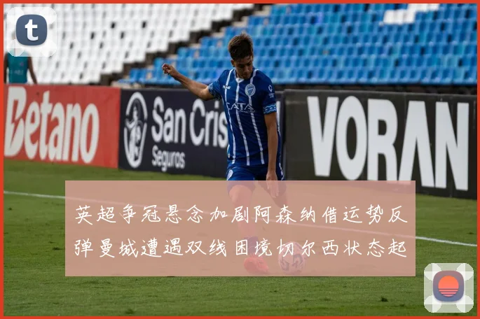 英超争冠悬念加剧阿森纳借运势反弹曼城遭遇双线困境切尔西状态起伏不定